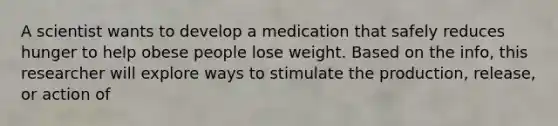 A scientist wants to develop a medication that safely reduces hunger to help obese people lose weight. Based on the info, this researcher will explore ways to stimulate the production, release, or action of