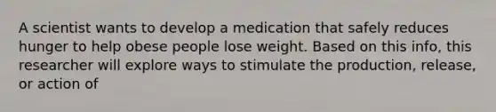 A scientist wants to develop a medication that safely reduces hunger to help obese people lose weight. Based on this info, this researcher will explore ways to stimulate the production, release, or action of