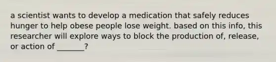 a scientist wants to develop a medication that safely reduces hunger to help obese people lose weight. based on this info, this researcher will explore ways to block the production of, release, or action of _______?