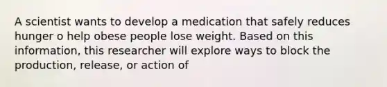 A scientist wants to develop a medication that safely reduces hunger o help obese people lose weight. Based on this information, this researcher will explore ways to block the production, release, or action of