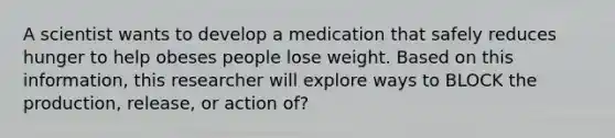 A scientist wants to develop a medication that safely reduces hunger to help obeses people lose weight. Based on this information, this researcher will explore ways to BLOCK the production, release, or action of?