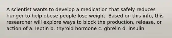 A scientist wants to develop a medication that safely reduces hunger to help obese people lose weight. Based on this info, this researcher will explore ways to block the production, release, or action of a. leptin b. thyroid hormone c. ghrelin d. insulin