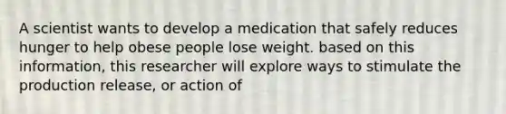 A scientist wants to develop a medication that safely reduces hunger to help obese people lose weight. based on this information, this researcher will explore ways to stimulate the production release, or action of