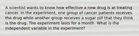 A scientist wants to know how effective a new drug is at treating cancer. In the experiment, one group of cancer patients receives the drug while another group receives a sugar pill that they think is the drug. The experiment lasts for a month. What is the independent variable in the experiment?