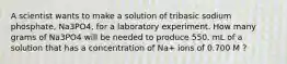 A scientist wants to make a solution of tribasic sodium phosphate, Na3PO4, for a laboratory experiment. How many grams of Na3PO4 will be needed to produce 550. mL of a solution that has a concentration of Na+ ions of 0.700 M ?