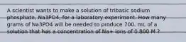 A scientist wants to make a solution of tribasic sodium phosphate, Na3PO4, for a laboratory experiment. How many grams of Na3PO4 will be needed to produce 700. mL of a solution that has a concentration of Na+ ions of 0.800 M ?