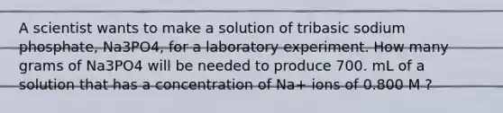 A scientist wants to make a solution of tribasic sodium phosphate, Na3PO4, for a laboratory experiment. How many grams of Na3PO4 will be needed to produce 700. mL of a solution that has a concentration of Na+ ions of 0.800 M ?