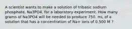 A scientist wants to make a solution of tribasic sodium phosphate, Na3PO4, for a laboratory experiment. How many grams of Na3PO4 will be needed to produce 750. mL of a solution that has a concentration of Na+ ions of 0.500 M ?