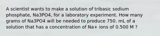 A scientist wants to make a solution of tribasic sodium phosphate, Na3PO4, for a laboratory experiment. How many grams of Na3PO4 will be needed to produce 750. mL of a solution that has a concentration of Na+ ions of 0.500 M ?