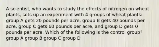 A scientist, who wants to study the effects of nitrogen on wheat plants, sets up an experiment with 4 groups of wheat plants: group A gets 20 pounds per acre, group B gets 40 pounds per acre, group C gets 60 pounds per acre, and group D gets 0 pounds per acre. Which of the following is the control group? group A group B group C group D