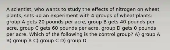 A scientist, who wants to study the effects of nitrogen on wheat plants, sets up an experiment with 4 groups of wheat plants: group A gets 20 pounds per acre, group B gets 40 pounds per acre, group C gets 60 pounds per acre, group D gets 0 pounds per acre. Which of the following is the control group? A) group A B) group B C) group C D) group D