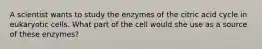 A scientist wants to study the enzymes of the citric acid cycle in eukaryotic cells. What part of the cell would she use as a source of these enzymes?