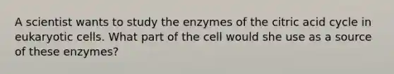 A scientist wants to study the enzymes of the citric acid cycle in <a href='https://www.questionai.com/knowledge/kb526cpm6R-eukaryotic-cells' class='anchor-knowledge'>eukaryotic cells</a>. What part of the cell would she use as a source of these enzymes?