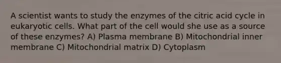 A scientist wants to study the enzymes of the citric acid cycle in eukaryotic cells. What part of the cell would she use as a source of these enzymes? A) Plasma membrane B) Mitochondrial inner membrane C) Mitochondrial matrix D) Cytoplasm