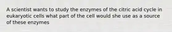 A scientist wants to study the enzymes of the citric acid cycle in eukaryotic cells what part of the cell would she use as a source of these enzymes