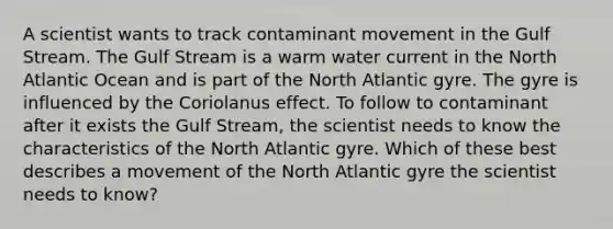 A scientist wants to track contaminant movement in the Gulf Stream. The Gulf Stream is a warm water current in the North Atlantic Ocean and is part of the North Atlantic gyre. The gyre is influenced by the Coriolanus effect. To follow to contaminant after it exists the Gulf Stream, the scientist needs to know the characteristics of the North Atlantic gyre. Which of these best describes a movement of the North Atlantic gyre the scientist needs to know?