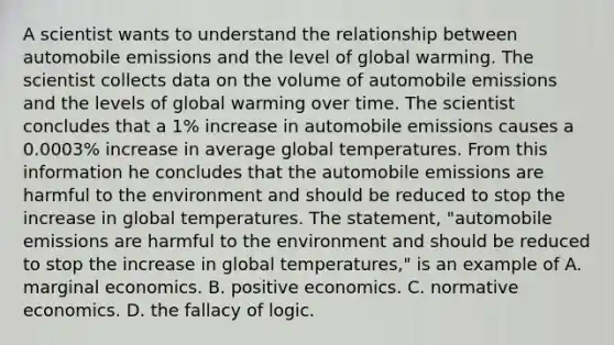 A scientist wants to understand the relationship between automobile emissions and the level of global warming. The scientist collects data on the volume of automobile emissions and the levels of global warming over time. The scientist concludes that a​ 1% increase in automobile emissions causes a​ 0.0003% increase in average global temperatures. From this information he concludes that the automobile emissions are harmful to the environment and should be reduced to stop the increase in global temperatures. The​ statement, "automobile emissions are harmful to the environment and should be reduced to stop the increase in global​ temperatures," is an example of A. marginal economics. B. positive economics. C. normative economics. D. the fallacy of logic.