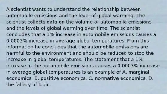 A scientist wants to understand the relationship between automobile emissions and the level of global warming. The scientist collects data on the volume of automobile emissions and the levels of global warming over time. The scientist concludes that a​ 1% increase in automobile emissions causes a​ 0.0003% increase in average global temperatures. From this information he concludes that the automobile emissions are harmful to the environment and should be reduced to stop the increase in global temperatures. The statement that a​ 1% increase in the automobile emissions causes a​ 0.0003% increase in average global temperatures is an example of A. marginal economics. B. positive economics. C. normative economics. D. the fallacy of logic.