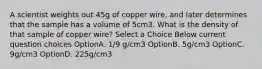 A scientist weights out 45g of copper wire, and later determines that the sample has a volume of 5cm3. What is the density of that sample of copper wire? Select a Choice Below current question choices OptionA. 1/9 g/cm3 OptionB. 5g/cm3 OptionC. 9g/cm3 OptionD. 225g/cm3