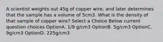 A scientist weights out 45g of copper wire, and later determines that the sample has a volume of 5cm3. What is the density of that sample of copper wire? Select a Choice Below current question choices OptionA. 1/9 g/cm3 OptionB. 5g/cm3 OptionC. 9g/cm3 OptionD. 225g/cm3