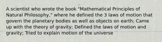 A scientist who wrote the book "Mathematical Principles of Natural Philosophy," where he defined the 3 laws of motion that govern the planetary bodies as well as objects on earth; Came up with the theory of gravity; Defined the laws of motion and gravity; Tried to explain motion of the universe