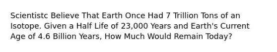 Scientistc Believe That Earth Once Had 7 Trillion Tons of an Isotope. Given a Half Life of 23,000 Years and Earth's Current Age of 4.6 Billion Years, How Much Would Remain Today?