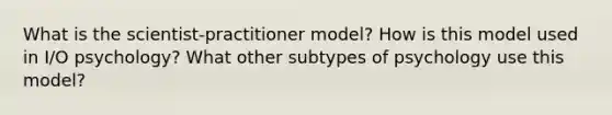 What is the scientist-practitioner model? How is this model used in I/O psychology? What other subtypes of psychology use this model?