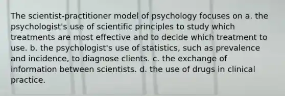 The scientist-practitioner model of psychology focuses on a. the psychologist's use of scientific principles to study which treatments are most effective and to decide which treatment to use. b. the psychologist's use of statistics, such as prevalence and incidence, to diagnose clients. c. the exchange of information between scientists. d. the use of drugs in clinical practice.