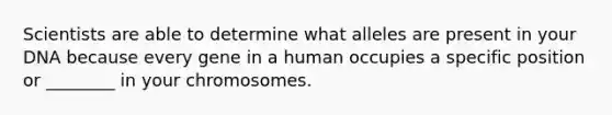 Scientists are able to determine what alleles are present in your DNA because every gene in a human occupies a specific position or ________ in your chromosomes.