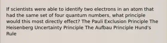 If scientists were able to identify two electrons in an atom that had the same set of four quantum numbers, what principle would this most directly effect? The Pauli Exclusion Principle The Heisenberg Uncertainty Principle The Aufbau Principle Hund's Rule