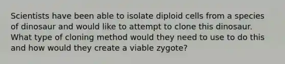 Scientists have been able to isolate diploid cells from a species of dinosaur and would like to attempt to clone this dinosaur. What type of cloning method would they need to use to do this and how would they create a viable zygote?