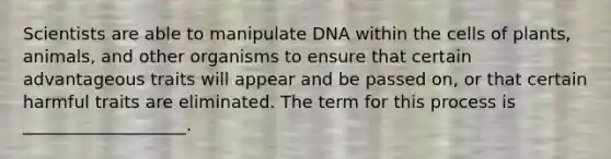 Scientists are able to manipulate DNA within the cells of plants, animals, and other organisms to ensure that certain advantageous traits will appear and be passed on, or that certain harmful traits are eliminated. The term for this process is ___________________.