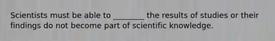 Scientists must be able to ________ the results of studies or their findings do not become part of scientific knowledge.