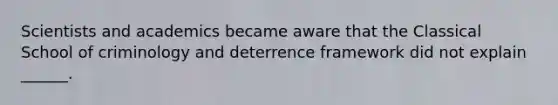 Scientists and academics became aware that the Classical School of criminology and deterrence framework did not explain ______.