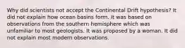 Why did scientists not accept the Continental Drift hypothesis? It did not explain how ocean basins form. It was based on observations from the southern hemisphere which was unfamiliar to most geologists. It was proposed by a woman. It did not explain most modern observations.