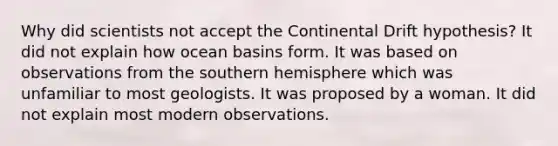 Why did scientists not accept the Continental Drift hypothesis? It did not explain how ocean basins form. It was based on observations from the southern hemisphere which was unfamiliar to most geologists. It was proposed by a woman. It did not explain most modern observations.