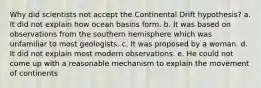 Why did scientists not accept the Continental Drift hypothesis? a. It did not explain how ocean basins form. b. It was based on observations from the southern hemisphere which was unfamiliar to most geologists. c. It was proposed by a woman. d. It did not explain most modern observations. e. He could not come up with a reasonable mechanism to explain the movement of continents