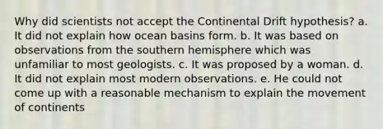 Why did scientists not accept the Continental Drift hypothesis? a. It did not explain how ocean basins form. b. It was based on observations from the southern hemisphere which was unfamiliar to most geologists. c. It was proposed by a woman. d. It did not explain most modern observations. e. He could not come up with a reasonable mechanism to explain the movement of continents