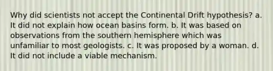 Why did scientists not accept the Continental Drift hypothesis? a. It did not explain how ocean basins form. b. It was based on observations from the southern hemisphere which was unfamiliar to most geologists. c. It was proposed by a woman. d. It did not include a viable mechanism.