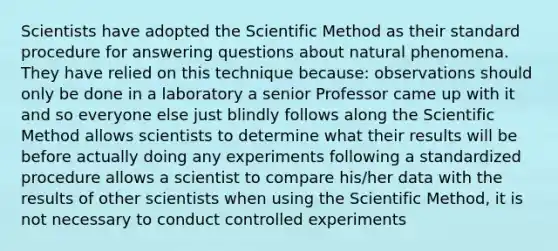 Scientists have adopted <a href='https://www.questionai.com/knowledge/koXrTCHtT5-the-scientific-method' class='anchor-knowledge'>the scientific method</a> as their standard procedure for answering questions about natural phenomena. They have relied on this technique because: observations should only be done in a laboratory a senior Professor came up with it and so everyone else just blindly follows along the Scientific Method allows scientists to determine what their results will be before actually doing any experiments following a standardized procedure allows a scientist to compare his/her data with the results of other scientists when using the Scientific Method, it is not necessary to conduct controlled experiments