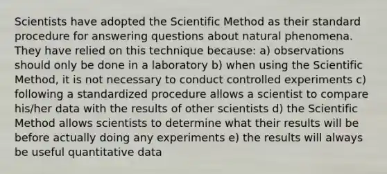 Scientists have adopted the Scientific Method as their standard procedure for answering questions about natural phenomena. They have relied on this technique because: a) observations should only be done in a laboratory b) when using the Scientific Method, it is not necessary to conduct controlled experiments c) following a standardized procedure allows a scientist to compare his/her data with the results of other scientists d) the Scientific Method allows scientists to determine what their results will be before actually doing any experiments e) the results will always be useful quantitative data