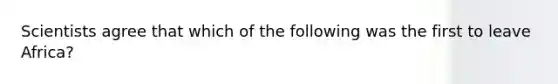 Scientists agree that which of the following was the first to leave Africa?