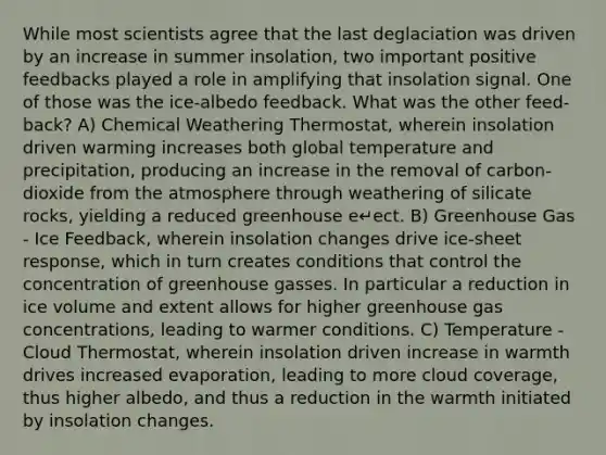 While most scientists agree that the last deglaciation was driven by an increase in summer insolation, two important positive feedbacks played a role in amplifying that insolation signal. One of those was the ice-albedo feedback. What was the other feed- back? A) Chemical Weathering Thermostat, wherein insolation driven warming increases both global temperature and precipitation, producing an increase in the removal of carbon-dioxide from the atmosphere through weathering of silicate rocks, yielding a reduced greenhouse e↵ect. B) Greenhouse Gas - Ice Feedback, wherein insolation changes drive ice-sheet response, which in turn creates conditions that control the concentration of greenhouse gasses. In particular a reduction in ice volume and extent allows for higher greenhouse gas concentrations, leading to warmer conditions. C) Temperature - Cloud Thermostat, wherein insolation driven increase in warmth drives increased evaporation, leading to more cloud coverage, thus higher albedo, and thus a reduction in the warmth initiated by insolation changes.