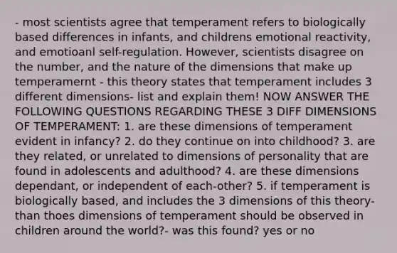 - most scientists agree that temperament refers to biologically based differences in infants, and childrens emotional reactivity, and emotioanl self-regulation. However, scientists disagree on the number, and the nature of the dimensions that make up temperamernt - this theory states that temperament includes 3 different dimensions- list and explain them! NOW ANSWER THE FOLLOWING QUESTIONS REGARDING THESE 3 DIFF DIMENSIONS OF TEMPERAMENT: 1. are these dimensions of temperament evident in infancy? 2. do they continue on into childhood? 3. are they related, or unrelated to dimensions of personality that are found in adolescents and adulthood? 4. are these dimensions dependant, or independent of each-other? 5. if temperament is biologically based, and includes the 3 dimensions of this theory- than thoes dimensions of temperament should be observed in children around the world?- was this found? yes or no