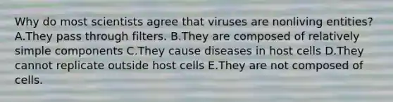 Why do most scientists agree that viruses are nonliving entities? A.They pass through filters. B.They are composed of relatively simple components C.They cause diseases in host cells D.They cannot replicate outside host cells E.They are not composed of cells.