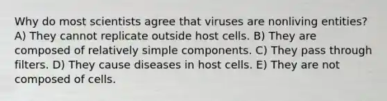 Why do most scientists agree that viruses are nonliving entities? A) They cannot replicate outside host cells. B) They are composed of relatively simple components. C) They pass through filters. D) They cause diseases in host cells. E) They are not composed of cells.