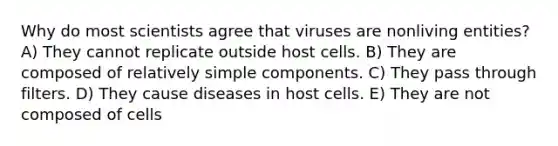 Why do most scientists agree that viruses are nonliving entities? A) They cannot replicate outside host cells. B) They are composed of relatively simple components. C) They pass through filters. D) They cause diseases in host cells. E) They are not composed of cells