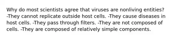 Why do most scientists agree that viruses are nonliving entities? -They cannot replicate outside host cells. -They cause diseases in host cells. -They pass through filters. -They are not composed of cells. -They are composed of relatively simple components.