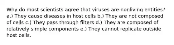 Why do most scientists agree that viruses are nonliving entities? a.) They cause diseases in host cells b.) They are not composed of cells c.) They pass through filters d.) They are composed of relatively simple components e.) They cannot replicate outside host cells.