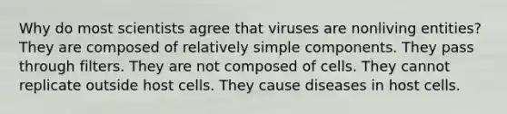 Why do most scientists agree that viruses are nonliving entities? They are composed of relatively simple components. They pass through filters. They are not composed of cells. They cannot replicate outside host cells. They cause diseases in host cells.